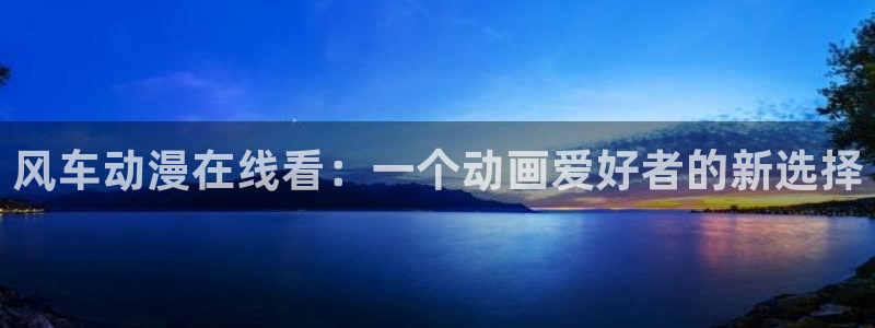 age动漫官网版入口：风车动漫在线看：一个动画爱好者的新选择