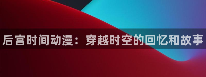 age专注动漫的门户网站：后宫时间动漫：穿越时空的回忆和故事