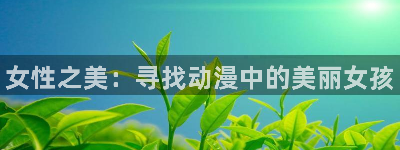 age动漫官网入口老版本：女性之美：寻找动漫中的美丽女孩