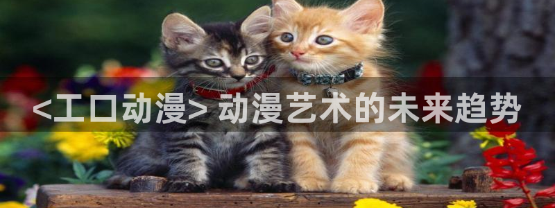 age动漫下载：<工口动漫> 动漫艺术的未来趋势