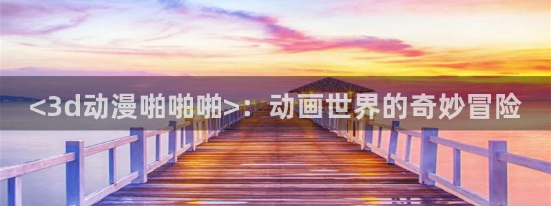 age动漫：<3d动漫啪啪啪>：动画世界的奇妙冒险